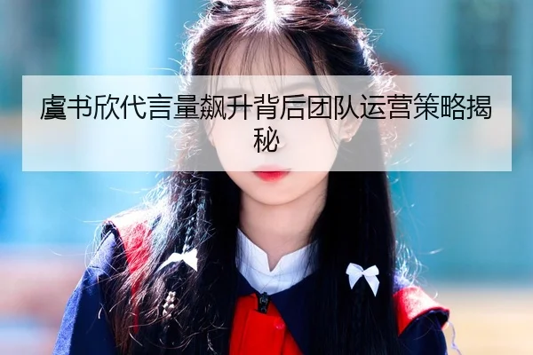 虞书欣代言量飙升背后团队运营策略揭秘